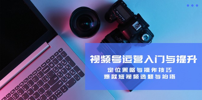 视频号运营指南视频：从入门到提升，掌握定位策略与操作技巧，打造爆款短视频选题与拍摄技巧